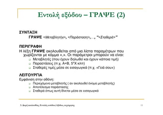 3. Δομή ακολουθίας, Εντολές εισόδου/εξόδου, εκχώρησης 11
Εντολή εξόδου – ΓΡΑΨΕ (2)
ΣΥΝΤΑΞΗ
ΓΡΑΨΕ <Μεταβλητή1>, <Παράσταση>,…, “<Σταθερά>”
ΠΕΡΙΓΡΑΦΗ
Η λέξη ΓΡΑΨΕ ακολουθείται από μια λίστα παραμέτρων που
χωρίζονται με κόμμα «,». Οι παράμετροι μπορούν να είναι:
 Μεταβλητές (που έχουν δηλωθεί και έχουν κάποια τιμή)
 Παραστάσεις (π.χ. Α+Β, 5*Χ κλπ)
 Σταθερές τιμές μέσα σε εισαγωγικά (π.χ. «Γειά σου»)
ΛΕΙΤΟΥΡΓΙΑ
Εμφάνιση στην οθόνη:
 Περιεχόμενο μεταβλητής ( αν ακολουθεί όνομα μεταβλητής)
 Αποτέλεσμα παράστασης
 Σταθερά όπως αυτή δίνεται μέσα σε εισαγωγικά
 