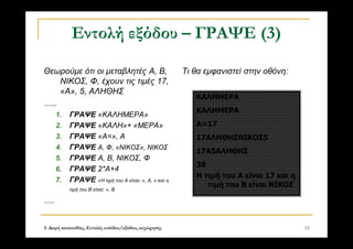 3. Δομή ακολουθίας, Εντολές εισόδου/εξόδου, εκχώρησης 12
Εντολή εξόδου – ΓΡΑΨΕ (3)
Θεωρούμε ότι οι μεταβλητές Α, Β,
ΝΙΚΟΣ, Φ, έχουν τις τιμές 17,
«Α», 5, ΑΛΗΘΗΣ
…..
1. ΓΡΑΨΕ «ΚΑΛΗΜΕΡΑ»
2. ΓΡΑΨΕ «ΚΑΛΗ»+ «ΜΕΡΑ»
3. ΓΡΑΨΕ «Α=», Α
4. ΓΡΑΨΕ Α, Φ, «ΝΙΚΟΣ», ΝΙΚΟΣ
5. ΓΡΑΨΕ Α, Β, ΝΙΚΟΣ, Φ
6. ΓΡΑΨΕ 2*Α+4
7. ΓΡΑΨΕ «Η τιμή του Α είναι: », Α, « και η
τιμή του Β είναι: », Β
….
Τι θα εμφανιστεί στην οθόνη:
ΚΑΛΗΜΕΡΑ
ΚΑΛΗΜΕΡΑ
Α=17
17ΑΛΗΘΗΣΝΙΚΟΣ5
17Α5ΑΛΗΘΗΣ
38
Η τιμή του Α είναι 17 και η
τιμή του Β είναι ΝΙΚΟΣ
 
