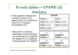 3. Δομή ακολουθίας, Εντολές εισόδου/εξόδου, εκχώρησης 13
Εντολή εξόδου – ΓΡΑΨΕ (3)
Ασκήσεις
 Τι θα εμφανίσει καθεμιά από
τις δίπλα εντολές, αν οι
αρχικές τιμές των μεταβλητών
είναι: Χ=3, Υ=«μαμα»,
Ζ=ΑΛΗΘΗΣ, Ω=4
ΕΝΤΟΛΗ
ΓΡΑΨΕ Χ^Χ ΓΡΑΨΕ Υ
ΓΡΑΨΕ «Χ+Ω=», Χ+Ω ΓΡΑΨΕ (Χ-1)^(Ω/2)
ΓΡΑΨΕ Χ-1^(Ω*2) ΓΡΑΨΕ 3^(Χ MOD Ω)
ΓΡΑΨΕ Υ=«ΜΑΜΑ»
 Ποιες από τις επόμενες
ακολουθίες εντολών θα έχουν
ως αποτέλεσμα την εμφάνιση
του αριθμού 3, αν ο χρήστης
πληκτρολογήσει τον αριθμό 7;
α.
ΔΙΑΒΑΣΕ Α
ΓΡΑΨΕ Α+1
γ.
ΔΙΑΒΑΣΕ Β
ΓΡΑΨΕ Β+Β^(Β-Β))
β.
ΔΙΑΒΑΣΕ Α
ΓΡΑΨΕ 2*Α MOD 3
δ.
ΔΙΑΒΑΣΕ B
ΓΡΑΨΕ B+(B DIV 2)
 