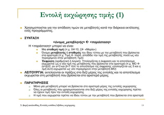 3. Δομή ακολουθίας, Εντολές εισόδου/εξόδου, εκχώρησης 14
Εντολή εκχώρησης τιμής (1)
 Χρησιμοποιείται για την απόδοση τιμών σε μεταβλητές κατά την διάρκεια εκτέλεσης
ενός προγράμματος.
 ΣΥΝΤΑΞΗ
<όνομα_μεταβλητής>  <παράσταση>
Η <παράσταση> μπορεί να είναι:
 Μια σταθερή τιμή (π.χ. Χ10, ζ «Μαρία»)
 Όνομα μεταβλητής ή σταθεράς του ίδιου τύπου με την μεταβλητή που βρίσκεται
στα αριστερά (π.χ. Τιμή  ποσό, αποδίδει την τιμή της μεταβλητής ποσό ως νέο
περιεχόμενο στην μεταβλητή Τιμή)
 Έκφραση (αριθμητική ή λογική). Υπολογίζεται η έκφραση και το αποτέλεσμα
εκχωρείται ως η νέα τιμή της μεταβλητής που βρίσκεται στα αριστερά (π.χ. ΜΟ 
(α+β)/2, αν α=3 και β=7 τότε το αποτέλεσμα της έκφρασης υπολογίζεται ως 5 και η
τιμή αυτή εκχωρείται ως νέο περιεχόμενο στην μεταβλητή ΜΟ)
 ΛΕΙΤΟΥΡΓΙΑ: εκτελούνται οι πράξεις στο δεξί μέρος της εντολής και το αποτέλεσμα
εκχωρείται στη μεταβλητή που βρίσκεται στο αριστερό μέρος.
 ΠΑΡΑΤΗΡΗΣΕΙΣ
 Μόνο μία μεταβλητή μπορεί να βρίσκεται στο αριστερό μέρος της εντολής εκχώρησης
 Όλες οι μεταβλητές που χρησιμοποιούνται στο δεξί μέρος της εντολής εκχώρησης πρέπει
να έχουν τιμή πριν την εντολή εκχώρησης
 Η τιμή που εκχωρείται πρέπει να ίδιου τύπου με την μεταβλητή που βρίσκεται στα αριστερά
 