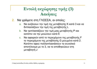 3. Δομή ακολουθίας, Εντολές εισόδου/εξόδου, εκχώρησης 16
Εντολή εκχώρησης τιμής (3)
Ασκήσεις
2. Να γράψετε στη ΓΛΩΣΣΑ, οι οποίες:
a. Να αυξάνουν την τιμή της μεταβλητής Κ κατά 3 και να
διπλασιάζουν την τιμή της μεταβλητής L
b. Να τριπλασιάζουν την τιμή μιας μεταβλητής Ρ και
κατόπιν να την μειώνουν κατά 6
c. Να αφαιρούν από το περιεχόμενο της μεταβλητής F
το περιεχόμενο της μεταβλητής G μειωμένο κατά 2.
Κατόπιν αφού πολλαπλασιάσουν το συνολικό
αποτέλεσμα με το 3, να το αποθηκεύουν στη
μεταβλητή J
 