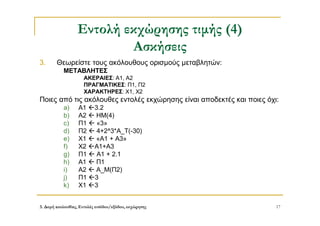 3. Δομή ακολουθίας, Εντολές εισόδου/εξόδου, εκχώρησης 17
Εντολή εκχώρησης τιμής (4)
Ασκήσεις
3. Θεωρείστε τους ακόλουθους ορισμούς μεταβλητών:
ΜΕΤΑΒΛΗΤΕΣ
ΑΚΕΡΑΙΕΣ: Α1, Α2
ΠΡΑΓΜΑΤΙΚΕΣ: Π1, Π2
ΧΑΡΑΚΤΗΡΕΣ: Χ1, Χ2
Ποιες από τις ακόλουθες εντολές εκχώρησης είναι αποδεκτές και ποιες όχι:
a) Α1 3.2
b) Α2  ΗΜ(4)
c) Π1  «3»
d) Π2  4+2^3*Α_Τ(-30)
e) Χ1  «Α1 + Α3»
f) Χ2 Α1+Α3
g) Π1  Α1 + 2.1
h) Α1  Π1
i) Α2  Α_Μ(Π2)
j) Π1 3
k) Χ1 3
 