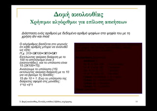 3. Δομή ακολουθίας, Εντολές εισόδου/εξόδου, εκχώρησης 18
Δομή ακολουθίας
Χρήσιμοι αλγόριθμοι για επίλυση ασκήσεων
Ο αλγόριθμος βασίζεται στο γεγονός
ότι κάθε αριθμός μπορεί να αναλυθεί
ως εξής:
Π.χ. 315=3Χ100+1Χ10+5Χ1
Εκτελώντας ακέραιη διαίρεση με το
100 το αποτέλεσμα είναι 3
(εκατοντάδες), και το υπόλοιπο είναι
15 (3Χ100+15).
Αναλύουμε το υπόλοιπο (15)
εκτελώντας ακέραιη διαίρεση με το 10
για να βρούμε τις δεκάδες:
15 div 10 = 1. Ενώ το υπόλοιπο της
διαίρεσης αφορά στις μονάδες:
1*10 +5*1
Διαβάζεται ένας τριψήφιος αριθμός και διασπάται
στα ψηφία του (πόσες εκατοντάδες, πόσες
δεκάδες και πόσες μονάδες)
Αλγόριθμος Διάσπαση3
Διάβασε Χ
Εκ  Χ DIV 100 ! Εκατοντάδες
Υπ  Χ mod 100 ! Υπόλοιπο
Δεκ  Υπ div 10 ! Δεκάδες
Υπ  Υπ mod 10 ! Μονάδες
Γράψε «Ο αριθμός », Χ, « έχει:»
Γράψε Εκ, « εκατοντάδες»
Γράψε Δε, « δεκάδες»
Γράψε Υπ, « μονάδες»
Τέλος Διάσπαση
Διάσπαση ενός αριθμού με δεδομένο αριθμό ψηφίων στα ψηφία του με τη
χρήση div και mod
 