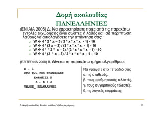 3. Δομή ακολουθίας, Εντολές εισόδου/εξόδου, εκχώρησης 23
Δομή ακολουθίας
ΠΑΝΕΛΛΗΝΙΕΣ
(ΕΝΙΑΙΑ 2005) Δ. Να χαρακτηρίσετε ποιες από τις παρακάτω
εντολές εκχώρησης είναι σωστές ή λάθος και σε περίπτωση
λάθους να αιτιολογήσετε την απάντηση σας:
 W  4 * 2 * x – 3 / 3 * x * x * x - 1) - 10
 W  4 * (2 x – 3) / (3 * x * x * x - 1) - 10
 W  4 * * 2 * x – 3) / (3 * x * x * x - 1) - 10
 W  4 * (2 * x – 3) / 3 * x * x * x - 1 – 10
(ΕΣΠΕΡΙΝΑ 2008) Β. Δίνεται το παρακάτω τμήμα αλγορίθμου:
Κ ← 1
ΟΣΟ Κ<= 200 ΕΠΑΝΑΛΑΒΕ
ΕΜΦΑΝΙΣΕ Κ
Κ ← Κ + 2
ΤΕΛΟΣ_ ΕΠΑΝΑΛΗΨΗΣ
Να γράψετε στο τετράδιό σας
α. τις σταθερές,
β. τους αριθμητικούς τελεστές,
γ. τους συγκριτικούς τελεστές,
δ. τις λογικές εκφράσεις.
 