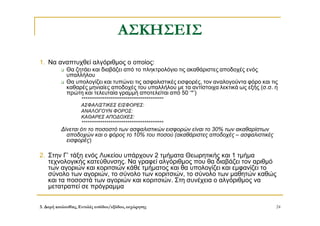 3. Δομή ακολουθίας, Εντολές εισόδου/εξόδου, εκχώρησης 24
ΑΣΚΗΣΕΙΣ
1. Να αναπτυχθεί αλγόριθμος ο οποίος:
 Θα ζητάει και διαβάζει από το πληκτρολόγιο τις ακαθάριστες αποδοχές ενός
υπαλλήλου
 Θα υπολογίζει και τυπώνει τις ασφαλιστικές εισφορές, τον αναλογούντα φόρο και τις
καθαρές μηνιαίες αποδοχές του υπαλλήλου με τα αντίστοιχα λεκτικά ως εξής (σ.σ. η
πρώτη και τελευταία γραμμή αποτελείται από 50 ‘*’)
*******************************************
ΑΣΦΑΛΙΣΤΙΚΕΣ ΕΙΣΦΟΡΕΣ:
ΑΝΑΛΟΓΟΥΝ ΦΟΡΟΣ:
ΚΑΘΑΡΕΣ ΑΠΟΔΟΧΕΣ:
*******************************************
Δίνεται ότι το ποσοστό των ασφαλιστικών εισφορών είναι το 30% των ακαθαρίστων
αποδοχών και ο φόρος το 10% του ποσού (ακαθάριστες αποδοχές – ασφαλιστικές
εισφορές)
2. Στην Γ’ τάξη ενός Λυκείου υπάρχουν 2 τμήματα Θεωρητικής και 1 τμήμα
τεχνολογικής κατεύθυνσης. Να γραφεί αλγόριθμος που θα διαβάζει τον αριθμό
των αγοριών και κοριτσιών κάθε τμήματος και θα υπολογίζει και εμφανίζει το
σύνολο των αγοριών, το σύνολο των κοριτσιών, το σύνολο των μαθητών καθώς
και τα ποσοστά των αγοριών και κοριτσιών. Στη συνέχεια ο αλγόριθμος να
μετατραπεί σε πρόγραμμα
 