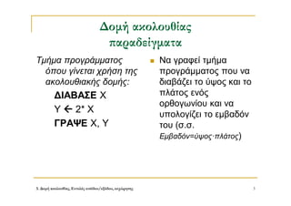 3. Δομή ακολουθίας, Εντολές εισόδου/εξόδου, εκχώρησης 3
Δομή ακολουθίας
παραδείγματα
Τμήμα προγράμματος
όπου γίνεται χρήση της
ακολουθιακής δομής:
ΔΙΑΒΑΣΕ Χ
Υ  2* Χ
ΓΡΑΨΕ Χ, Υ
 Να γραφεί τμήμα
προγράμματος που να
διαβάζει το ύψος και το
πλάτος ενός
ορθογωνίου και να
υπολογίζει το εμβαδόν
του (σ.σ.
Εμβαδόν=ύψος·πλάτος)
 