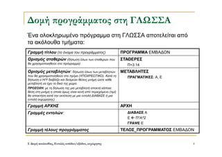 3. Δομή ακολουθίας, Εντολές εισόδου/εξόδου, εκχώρησης 4
Δομή προγράμματος στη ΓΛΩΣΣΑ
Ένα ολοκληρωμένο πρόγραμμα στη ΓΛΩΣΣΑ αποτελείται από
τα ακόλουθα τμήματα:
Γραμμή τίτλου (το όνομα του προγράμματος) ΠΡΟΓΡΑΜΜΑ ΕΜΒΑΔΟΝ
Ορισμός σταθερών (δήλωση όλων των σταθερών που
θα χρησιμοποιηθούν στο πρόγραμμα)
ΣΤΑΘΕΡΕΣ
Π=3.14
Ορισμός μεταβλητών: δήλωση όλων των μεταβλητών
που θα χρησιμοποιηθούν στο πρ/μα (ΥΠΟΧΡΕΩΤΙΚΟ). Κατά τη
δήλωση ο Η/Υ διαβάζει και δεσμεύει θέσεις μνήμη ώστε κάθε
μεταβλητή να έχει το δικό της χώρο.
ΠΡΟΣΟΧΗ: με τη δήλωση της μια μεταβλητή αποκτά κάποια
θέση στη μνήμη η οποία όμως είναι κενή από περιεχόμενο (τιμή
θα αποκτήση κατά την εκτέλεση με μια εντολή ΔΙΑΒΑΣΕ ή μια
εντολή εκχώρησης)
ΜΕΤΑΒΛΗΤΕΣ
ΠΡΑΓΜΑΤΙΚΕΣ: Α, Ε
Γραμμή ΑΡΧΗΣ ΑΡΧΗ
Γραμμές εντολών: ΔΙΑΒΑΣΕ Α
Ε  Π*Α^2
ΓΡΑΨΕ Ε
Γραμμή τέλους προγράμματος ΤΕΛΟΣ_ΠΡΟΓΡΑΜΜΑΤΟΣ ΕΜΒΑΔΟΝ
 