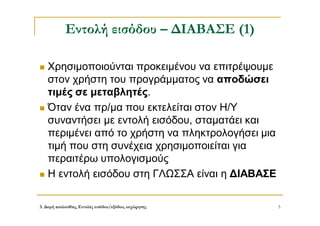 3. Δομή ακολουθίας, Εντολές εισόδου/εξόδου, εκχώρησης 5
Εντολή εισόδου – ΔΙΑΒΑΣΕ (1)
 Χρησιμοποιούνται προκειμένου να επιτρέψουμε
στον χρήστη του προγράμματος να αποδώσει
τιμές σε μεταβλητές.
 Όταν ένα πρ/μα που εκτελείται στον Η/Υ
συναντήσει με εντολή εισόδου, σταματάει και
περιμένει από το χρήστη να πληκτρολογήσει μια
τιμή που στη συνέχεια χρησιμοποιείται για
περαιτέρω υπολογισμούς
 Η εντολή εισόδου στη ΓΛΩΣΣΑ είναι η ΔΙΑΒΑΣΕ
 