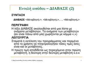 3. Δομή ακολουθίας, Εντολές εισόδου/εξόδου, εκχώρησης 6
Εντολή εισόδου – ΔΙΑΒΑΣΕ (2)
ΣΥΝΤΑΞΗ
ΔΙΑΒΑΣΕ <Μεταβλητή1>, <Μεταβλητή2>,…, <Μεταβλητήκ>
ΠΕΡΙΓΡΑΦΗ
Η λέξη ΔΙΑΒΑΣΕ ακολουθείται από μια λίστα με
ονόματα μεταβλητών. Τα ονόματα των μεταβλητών
(αν είναι πάνω από μία) χωρίζονται με κόμμα «,»)
ΛΕΙΤΟΥΡΓΙΑ
Σταματά η εκτέλεση του προγράμματος και περιμένει
από το χρήστη να πληκτρολογήσει τόσες τιμές όσες
είναι και οι μεταβλητές.
Η πρώτη τιμή αποδίδεται ως περιεχόμενο στην πρώτη
μεταβλητή, η δεύτερη στην δεύτερη μεταβλητή κ.ο.κ
 