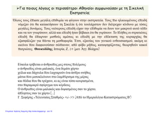 Για ποιους λόγους οι περισσότεροι Αθηναίοι συμφωνούσαν με τη Σικελική
Εκστρατεία;
Όλους τους έπιασε μεγάλη επιθυμία να φύγουν στην εκστρατεία. Τους πιο ηλικιωμένους επειδή
νόμιζαν ότι θα κατακτήσουν τη Σικελία ή ότι τουλάχιστον δεν διέτρεχαν κίνδυνο με τόσες
μεγάλες δυνάμεις. Τους νεότερους επειδή είχαν την επιθυμία να δουν τον μακρινό αυτό τόπο
και να τον γνωρίσουν, αλλά και επειδή ήταν βέβαιοι ότι θα γυρίσουν. Το πλήθος οι στρατιώτες
επειδή θα έπαιρναν μισθούς αμέσως κι επειδή με την επέκταση της κυριαρχίας θα
εξασφάλιζαν για πάντα τη μισθοφορία. Έτσι, εξαιτίας του γενικού ενθουσιασμού, ακόμη κι
εκείνοι που διαφωνούσαν σώπαιναν, από φόβο μήπως, καταψηφίζοντας, θεωρηθούν κακοί
πατριώτες. Θουκυδίδης, Ιστορία, Ζ, 24 (μετ. Άγγ. Βλάχου)
Εύκολα τρίβεται ο άνθρωπος μες στους πολέμους·
ο άνθρωπος είναι μαλακός, ένα δεμάτι χόρτο·
χείλια και δάχτυλα που λαχταρούν ένα άσπρο στήθος
μάτια που μισοκλείνουν στο λαμπύρισμα της μέρας
και πόδια που θα τρέχανε, κι ας είναι τόσο κουρασμένα,
στο παραμικρό σφύριγμα του κέρδους.
Ο άνθρωπος είναι μαλακός και διψασμένος σαν το χόρτο,
άπληστος σαν το χόρτο [...]
Γ. Σεφέρης «Τελευταίος Σταθμός» 46-53 (Από το Ημερολόγιο Καταστρώματος Β')
Επιμέλεια: Χρήστος Χαρμπής http://xristx.blogspot.gr σελ.19
 
