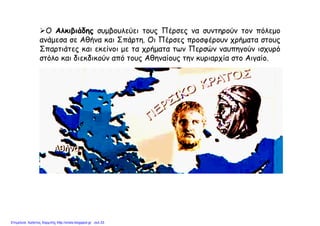 Ο Αλκιβιάδης συμβουλεύει τους Πέρσες να συντηρούν τον πόλεμο
ανάμεσα σε Αθήνα και Σπάρτη. Οι Πέρσες προσφέρουν χρήματα στους
Σπαρτιάτες και εκείνοι με τα χρήματα των Περσών ναυπηγούν ισχυρό
στόλο και διεκδικούν από τους Αθηναίους την κυριαρχία στο Αιγαίο.
Επιμέλεια: Χρήστος Χαρμπής http://xristx.blogspot.gr σελ.33
 