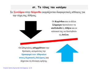 στ. Το τέλος του πολέμου
Οι Κορίνθιοι και οι άλλοι
Σύμμαχοι προτείνουν να
ισοπεδωθεί η Αθήνα και οι
κάτοικοί της να πουληθούν
ως δούλοι.
Οι Σπαρτιάτες απορρίπτουν την
πρόταση, εκτιμώντας την
προσφορά των Αθηναίων
στους περσικούς πολέμους και
δέχονται τη σύναψη ειρήνης.
Σε Συνέδριο στην Κόρινθο εκφράζονται διαφορετικές απόψεις για
την τύχη της Αθήνας.
Επιμέλεια: Χρήστος Χαρμπής http://xristx.blogspot.gr σελ.39
 
