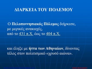 Ο Πελοποννησιακός Πόλεμος διήρκεσε,
με μερικές ανακωχές,
από το 431 π.Χ. έως το 404 π.Χ.
και έληξε με ήττα των Αθηναίων, δίνοντας
τέλος στον πολιτισμικό «χρυσό αιώνα».
ΔΙΑΡΚΕΙΑ ΤΟΥ ΠΟΛΕΜΟΥ
ΣΟΦΙΑ ΦΕΛΛΑΧΙΔΟΥΕπιμέλεια: Χρήστος Χαρμπής http://xristx.blogspot.gr σελ.47
 