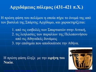 Αρχιδάμειος πόλεμος (431-421 π.Χ.)
Η πρώτη φάση του πολέμου η οποία πήρε το όνομά της από
τον βασιλιά της Σπάρτης Αρχίδαμο, και χαρακτηρίζεται:
1. από τις εισβολές των Σπαρτιατών στην Αττική,
2. τις λεηλασίες των παραλίων της Πελοποννήσου
από τις Αθηναϊκές δυνάμεις
3. την επιδημία που αποδεκάτισε την Αθήνα.
Η πρώτη φάση έληξε με την ειρήνη του
Νικία.
ΣΟΦΙΑ ΦΕΛΛΑΧΙΔΟΥΕπιμέλεια: Χρήστος Χαρμπής http://xristx.blogspot.gr σελ.49
 