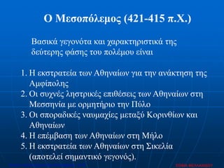 Ο Μεσοπόλεμος (421-415 π.Χ.)
1. Η εκστρατεία των Αθηναίων για την ανάκτηση της
Αμφίπολης
2. Οι συχνές ληστρικές επιθέσεις των Αθηναίων στη
Μεσσηνία με ορμητήριο την Πύλο
3. Οι σποραδικές ναυμαχίες μεταξύ Κορινθίων και
Αθηναίων
4. Η επέμβαση των Αθηναίων στη Μήλο
5. Η εκστρατεία των Αθηναίων στη Σικελία
(αποτελεί σημαντικό γεγονός).
Βασικά γεγονότα και χαρακτηριστικά της
δεύτερης φάσης του πολέμου είναι
ΣΟΦΙΑ ΦΕΛΛΑΧΙΔΟΥΕπιμέλεια: Χρήστος Χαρμπής http://xristx.blogspot.gr σελ.50
 