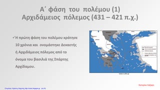 Α΄ φάση του πολέμου (1)
Αρχιδάμειος πόλεμος (431 – 421 π.χ.)
www.e-yliko.gr
Η πρώτη φάση του πολέμου κράτησε
10 χρόνια και ονομάστηκε Δεκαετής
ή Αρχιδάμειος πόλεμος από το
όνομα του βασιλιά της Σπάρτης
Αρχίδαμου.
Κατερίνα Λάζαρη
Επιμέλεια: Χρήστος Χαρμπής http://xristx.blogspot.gr σελ.53
 