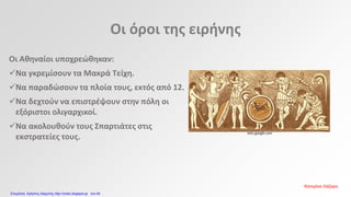 Οι όροι της ειρήνης
Οι Αθηναίοι υποχρεώθηκαν:
Να γκρεμίσουν τα Μακρά Τείχη.
Να παραδώσουν τα πλοία τους, εκτός από 12.
Να δεχτούν να επιστρέψουν στην πόλη οι
εξόριστοι ολιγαρχικοί.
Να ακολουθούν τους Σπαρτιάτες στις
εκστρατείες τους.
sites.google.com
Κατερίνα Λάζαρη
Επιμέλεια: Χρήστος Χαρμπής http://xristx.blogspot.gr σελ.64
 