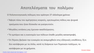 Αποτελέσματα του πολέμου
Ο Πελοποννησιακός πόλεμος που κράτησε 27 ολόκληρα χρόνια:
Άφησε πίσω του αμέτρητους νεκρούς, ερειπωμένες πόλεις και ψυχικά
τραύματα που ήταν δύσκολο να γιατρευτούν.
Μεγάλες εκτάσεις γης έμειναν ακαλλιέργητες.
Το εμπόριο και η οικονομία των πόλεων έπαθε μεγάλη καταστροφή.
Οι Πέρσες βρήκαν την ευκαιρία να αναμειχθούν στις ελληνικές υποθέσεις. Ό,τι
δεν κατάφεραν με τα όπλα, κατά τη διάρκεια των Περσικών πολέμων, το
κατάφεραν με τα χρήματα.
Κατερίνα Λάζαρη
Επιμέλεια: Χρήστος Χαρμπής http://xristx.blogspot.gr σελ.67
 
