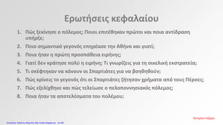Ερωτήσεις κεφαλαίου
1. Πώς ξεκίνησε ο πόλεμος; Ποιοι επιτέθηκαν πρώτοι και ποια αντίδραση
υπήρξε;
2. Ποιο σημαντικό γεγονός επηρέασε την Αθήνα και γιατί;
3. Ποια ήταν η πρώτη προσπάθεια ειρήνης;
4. Γιατί δεν κράτησε πολύ η ειρήνη; Τι γνωρίζεις για τη σικελική εκστρατεία;
5. Τι σκέφτηκαν να κάνουν οι Σπαρτιάτες για να βοηθηθούν;
6. Πώς κρίνεις το γεγονός ότι οι Σπαρτιάτες ζήτησαν χρήματα από τους Πέρσες;
7. Πώς εξελίχθηκε και πώς τελείωσε ο πελοποννησιακός πόλεμος;
8. Ποια ήταν τα αποτελέσματα του πολέμου;
Κατερίνα Λάζαρη
Επιμέλεια: Χρήστος Χαρμπής http://xristx.blogspot.gr σελ.68
 