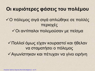 Οι κυριότερες φάσεις του πολέμου
Ο πόλεμος σιγά σιγά απλώθηκε σε πολλές
περιοχές
Οι αντίπαλοι πολεμούσαν με πείσμα
Πολλοί όμως είχαν κουραστεί και ήθελαν
να σταματήσει ο πόλεμος
Αγωνίστηκαν και πέτυχαν να γίνει ειρήνη
Επιμέλεια: Χρήστος Χαρμπής http://xristx.blogspot.gr σελ.74
 