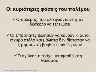 Οι κυριότερες φάσεις του πολέμου
Ο πόλεμος που όλο φούντωνε ήταν
δύσκολο να τελειώσει
Οι Σπαρτιάτες θέλησαν να κάνουν κι αυτοί
ισχυρό στόλο και μάλιστα δεν δίστασαν να
ζητήσουν τη βοήθεια των Περσών
Ο αγώνας πια είχε μεταφερθεί στη
θάλασσα
Επιμέλεια: Χρήστος Χαρμπής http://xristx.blogspot.gr σελ.79
 