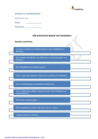 e-paidi.gr
ΙΣΤΟΡΙΑ Δ’ ΔΗΜΟΤΙΚΟΥ
ΚΕΦΑΛΑΙΟ 26ο
Όνομα: ________________
Ημερομηνία: _________________
«ΟΙ ΚΤΡΙΟΣΕΡΕ΢ ΦΑ΢ΕΙ΢ ΣΟΤ ΠΟΛΕΜΟΤ»
Ερωτήσεις κατανόησης
Σι ζκανε ο ςτρατόσ των Πελοποννηςίων; Πώσ αντζδραςαν οι
Αθηναίοι;
Ποιο μεγάλο κακό βρήκε τουσ Αθηναίουσ το δεφτερο χρόνο του
πολζμου;
Πώσ οδηγήθηκαν ςτη Νικίεια ειρήνη;
Γιατί η ειρήνη δεν κράτηςε; Ποια ήταν τα ςχζδια του Αλκιβιάδη;
Ποιο το αποτζλεςμα τησ ςικελικήσ εκςτρατείασ;
Γιατί οι ΢παρτιάτεσ ήθελαν ιςχυρό ναυτικό; Πώσ κατάφεραν να
το αποκτήςουν;
Ποια ήταν η κρίςιμη μάχη;
Πότε υπογράφτηκε η ειρήνη, από ποιουσ και με τι όρουσ;
Σι άφηςε πίςω του ο πόλεμοσ;
Επιμέλεια: Χρήστος Χαρμπής http://xristx.blogspot.gr σελ.8
 