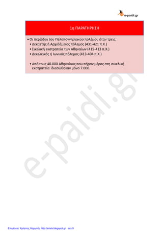 e-paidi.gr
1η ΠΑΡΑΣΗΡΗ΢Η
•Οι περίοδοι του Πελοποννηςιακοφ πολζμου ήταν τρεισ:
•Δεκαετήσ ή Αρχιδάμειοσ πόλεμοσ (431-421 π.Χ.)
•΢ικελική εκςτρατεία των Αθηναίων (415-413 π.Χ.)
•Δεκελεικόσ ή Ιωνικόσ πόλεμοσ (413-404 π.Χ.)
•Από τουσ 40.000 Αθηναίουσ που πήραν μζροσ ςτη ςικελική
εκςτρατεία διαςώθηκαν μόνο 7.000.
Επιμέλεια: Χρήστος Χαρμπής http://xristx.blogspot.gr σελ.9
 