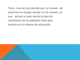 Tiene mas de una década que el número de
personas en rezago escolar no ha variado, ya
que somos un país donde la tasa de
crecimiento de la población tiene gran
impacto en el sistema de educación.
 