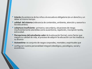 • Interés-(la asistencia de los niños a la escuela es obligatoria (es un derecho y un
deber al mismo tiempo.
• calidad del sistema-(relevancia de contenidos, ambiente, atención y asesoría a
los educandos).
• cobertura insuficiente –primaria y secundaria, situaciones de riesgo
insuficientemente atendidas como ausentismo, repetición, inscripción tardía,
extra edad.
• Percepciones del estudiante-valor de la educación formal, como factor que
mejore su calidad de vida, el proceso de adquirir la educación con los medios a
su alcance
• Autoestima- es conjunto de rasgos corporales, mentales y espirituales que
• configuran nuestra personalidad integral-(ideológico, psicológico, social y
económico.
 