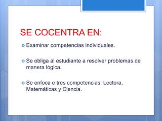 SE COCENTRA EN:
 Examinar competencias individuales.
 Se obliga al estudiante a resolver problemas de
manera lógica.
 Se enfoca e tres competencias: Lectora,
Matemáticas y Ciencia.
 