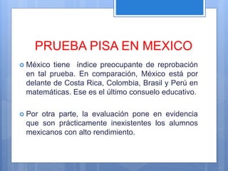 PRUEBA PISA EN MEXICO
 México tiene índice preocupante de reprobación
en tal prueba. En comparación, México está por
delante de Costa Rica, Colombia, Brasil y Perú en
matemáticas. Ese es el último consuelo educativo.
 Por otra parte, la evaluación pone en evidencia
que son prácticamente inexistentes los alumnos
mexicanos con alto rendimiento.
 