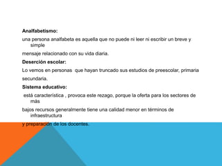 Analfabetismo:
una persona analfabeta es aquella que no puede ni leer ni escribir un breve y
simple
mensaje relacionado con su vida diaria.
Deserción escolar:
Lo vemos en personas que hayan truncado sus estudios de preescolar, primaria
secundaria.
Sistema educativo:
está característica , provoca este rezago, porque la oferta para los sectores de
más
bajos recursos generalmente tiene una calidad menor en términos de
infraestructura
y preparación de los docentes.
 