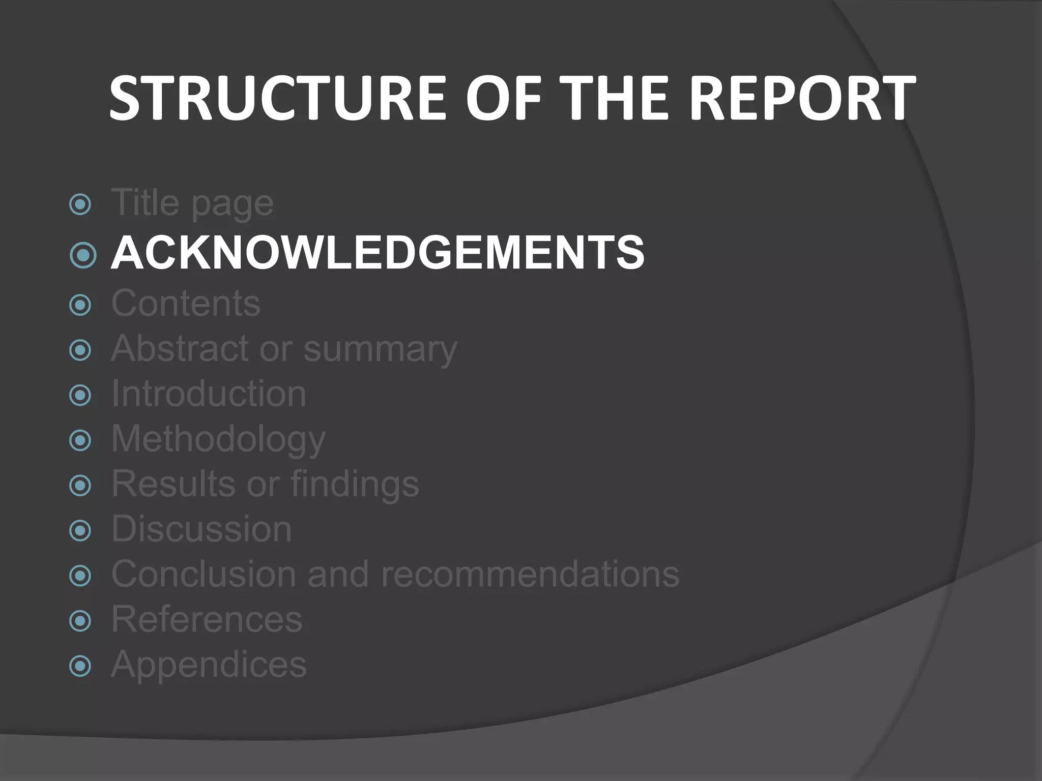 STRUCTURE OF THE REPORT
 Title page
 ACKNOWLEDGEMENTS
 Contents
 Abstract or summary
 Introduction
 Methodology
 Results or findings
 Discussion
 Conclusion and recommendations
 References
 Appendices
 