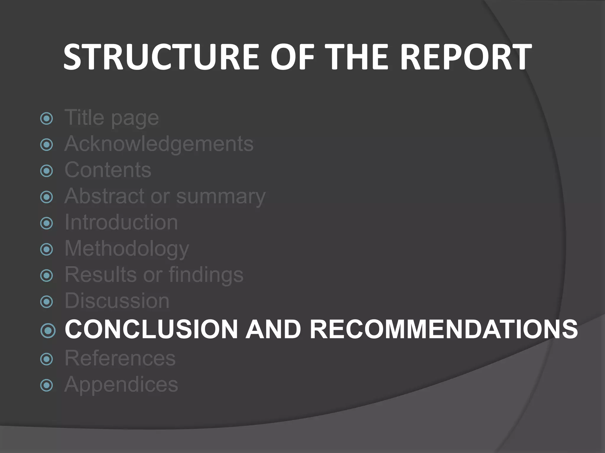 STRUCTURE OF THE REPORT
 Title page
 Acknowledgements
 Contents
 Abstract or summary
 Introduction
 Methodology
 Results or findings
 Discussion
 CONCLUSION AND RECOMMENDATIONS
 References
 Appendices
 
