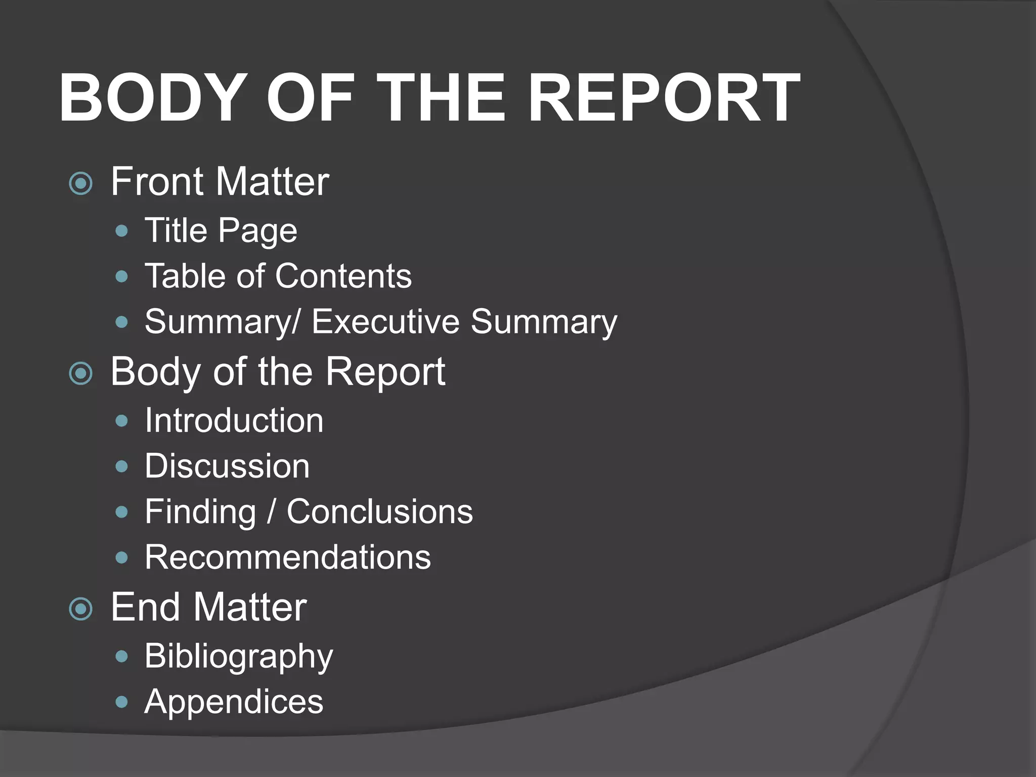 BODY OF THE REPORT
 Front Matter
 Title Page
 Table of Contents
 Summary/ Executive Summary
 Body of the Report
 Introduction
 Discussion
 Finding / Conclusions
 Recommendations
 End Matter
 Bibliography
 Appendices
 