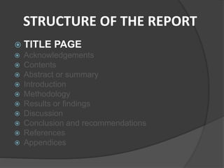 STRUCTURE OF THE REPORT
 TITLE PAGE
 Acknowledgements
 Contents
 Abstract or summary
 Introduction
 Methodology
 Results or findings
 Discussion
 Conclusion and recommendations
 References
 Appendices
 