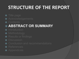 STRUCTURE OF THE REPORT
 Title page
 Acknowledgements
 Contents
 ABSTRACT OR SUMMARY
 Introduction
 Methodology
 Results or findings
 Discussion
 Conclusion and recommendations
 References
 Appendices
 