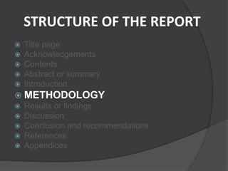 STRUCTURE OF THE REPORT
 Title page
 Acknowledgements
 Contents
 Abstract or summary
 Introduction
 METHODOLOGY
 Results or findings
 Discussion
 Conclusion and recommendations
 References
 Appendices
 