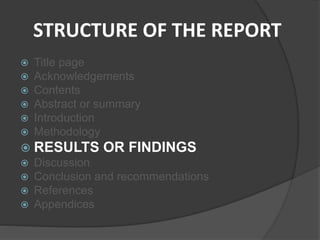 STRUCTURE OF THE REPORT
 Title page
 Acknowledgements
 Contents
 Abstract or summary
 Introduction
 Methodology
 RESULTS OR FINDINGS
 Discussion
 Conclusion and recommendations
 References
 Appendices
 