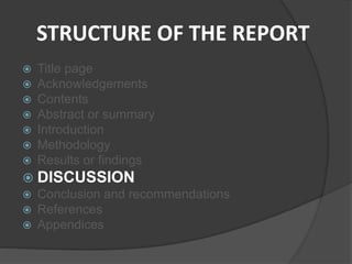 STRUCTURE OF THE REPORT
 Title page
 Acknowledgements
 Contents
 Abstract or summary
 Introduction
 Methodology
 Results or findings
 DISCUSSION
 Conclusion and recommendations
 References
 Appendices
 