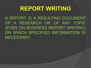 REPORT WRITING
A REPORT IS A RESULTING DOCUMENT
OF A RESEARCH OR OF ANY TOPIC
(EVEN ON BUSINESS REPORT WRITING)
ON WHICH SPECIFIED INFORMATION IS
NECESSARY.
 