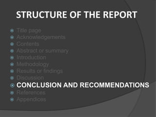 STRUCTURE OF THE REPORT
 Title page
 Acknowledgements
 Contents
 Abstract or summary
 Introduction
 Methodology
 Results or findings
 Discussion
 CONCLUSION AND RECOMMENDATIONS
 References
 Appendices
 