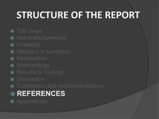 STRUCTURE OF THE REPORT
 Title page
 Acknowledgements
 Contents
 Abstract or summary
 Introduction
 Methodology
 Results or findings
 Discussion
 Conclusion and recommendations
 REFERENCES
 Appendices
 