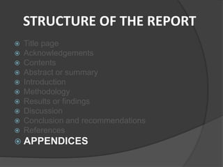 STRUCTURE OF THE REPORT
 Title page
 Acknowledgements
 Contents
 Abstract or summary
 Introduction
 Methodology
 Results or findings
 Discussion
 Conclusion and recommendations
 References
 APPENDICES
 