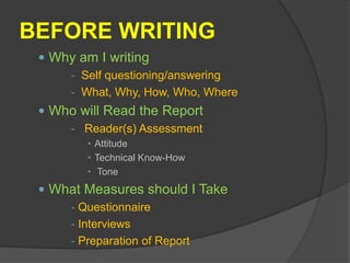 BEFORE WRITING
 Why am I writing
- Self questioning/answering
- What, Why, How, Who, Where
 Who will Read the Report
- Reader(s) Assessment
• Attitude
• Technical Know-How
• Tone
 What Measures should I Take
- Questionnaire
- Interviews
- Preparation of Report
 