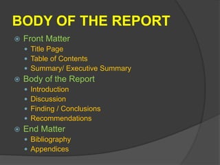 BODY OF THE REPORT
 Front Matter
 Title Page
 Table of Contents
 Summary/ Executive Summary
 Body of the Report
 Introduction
 Discussion
 Finding / Conclusions
 Recommendations
 End Matter
 Bibliography
 Appendices
 