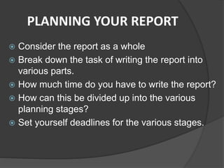 PLANNING YOUR REPORT
 Consider the report as a whole
 Break down the task of writing the report into
various parts.
 How much time do you have to write the report?
 How can this be divided up into the various
planning stages?
 Set yourself deadlines for the various stages.
 