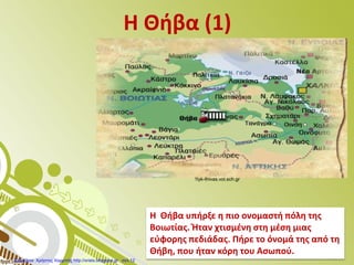 Η Θήβα (1)
Η Θήβα υπήρξε η πιο ονομαστή πόλη της
Βοιωτίας. Ήταν χτισμένη στη μέση μιας
εύφορης πεδιάδας. Πήρε το όνομά της από τη
Θήβη, που ήταν κόρη του Ασωπού.
1lyk-thivas.voi.sch.gr
Επιμέλεια: Χρήστος Χαρμπής http://xristx.blogspot.gr σελ.12
 