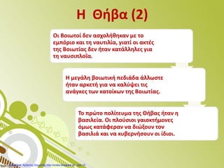 Η Θήβα (2)
Οι Βοιωτοί δεν ασχολήθηκαν με το
εμπόριο και τη ναυτιλία, γιατί οι ακτές
της Βοιωτίας δεν ήταν κατάλληλες για
τη ναυσιπλοΐα.
Η μεγάλη βοιωτική πεδιάδα άλλωστε
ήταν αρκετή για να καλύψει τις
ανάγκες των κατοίκων της Βοιωτίας.
Το πρώτο πολίτευμα της Θήβας ήταν η
βασιλεία. Οι πλούσιοι γαιοκτήμονες
όμως κατάφεραν να διώξουν τον
βασιλιά και να κυβερνήσουν οι ίδιοι.
Επιμέλεια: Χρήστος Χαρμπής http://xristx.blogspot.gr σελ.13
 
