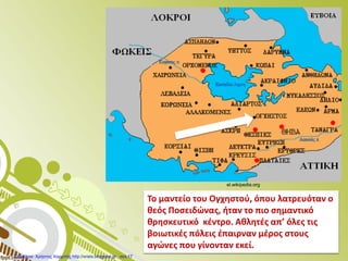 Το μαντείο του Ογχηστού, όπου λατρευόταν ο
θεός Ποσειδώνας, ήταν το πιο σημαντικό
θρησκευτικό κέντρο. Αθλητές απ’ όλες τις
βοιωτικές πόλεις έπαιρναν μέρος στους
αγώνες που γίνονταν εκεί.
el.wikipedia.org
Επιμέλεια: Χρήστος Χαρμπής http://xristx.blogspot.gr σελ.17
 